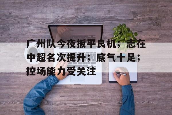 包含广州队今夜扳平良机;志在中超名次提升;底气十足;控场能力受关注的词条 包含广州队今夜扳平良机;志在中超名次提升;底气十足;控场能力受关注的词条